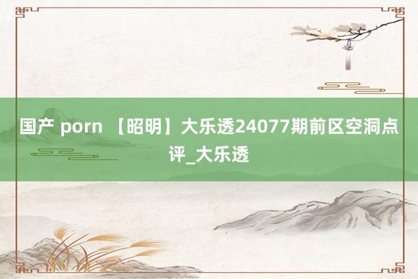 国产 porn 【昭明】大乐透24077期前区空洞点评_大乐透