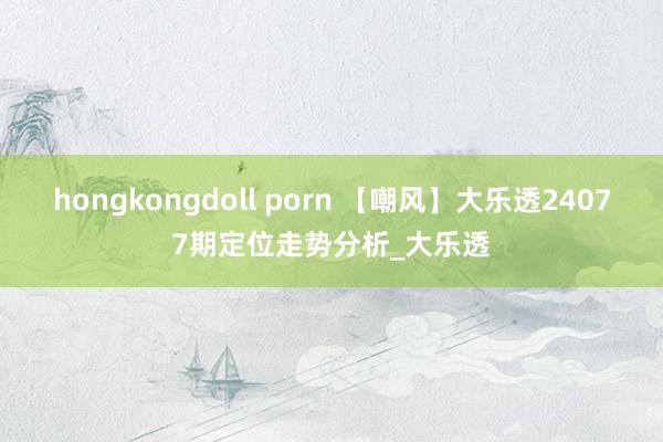 hongkongdoll porn 【嘲风】大乐透24077期定位走势分析_大乐透