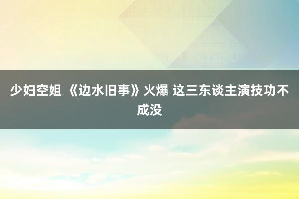 少妇空姐 《边水旧事》火爆 这三东谈主演技功不成没