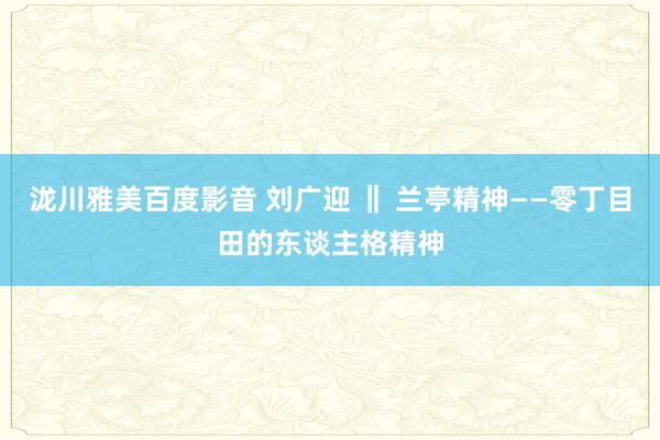 泷川雅美百度影音 刘广迎 ‖ 兰亭精神——零丁目田的东谈主格精神