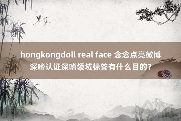 hongkongdoll real face 念念点亮微博深嗜认证深嗜领域标签有什么目的？