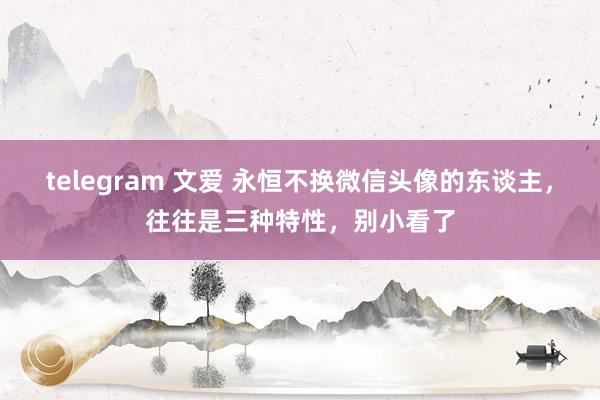 telegram 文爱 永恒不换微信头像的东谈主，往往是三种特性，别小看了