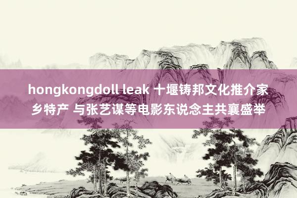 hongkongdoll leak 十堰铸邦文化推介家乡特产 与张艺谋等电影东说念主共襄盛举