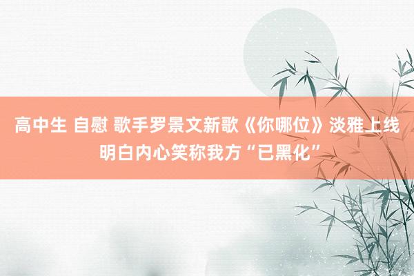 高中生 自慰 歌手罗景文新歌《你哪位》淡雅上线 明白内心笑称我方“已黑化”