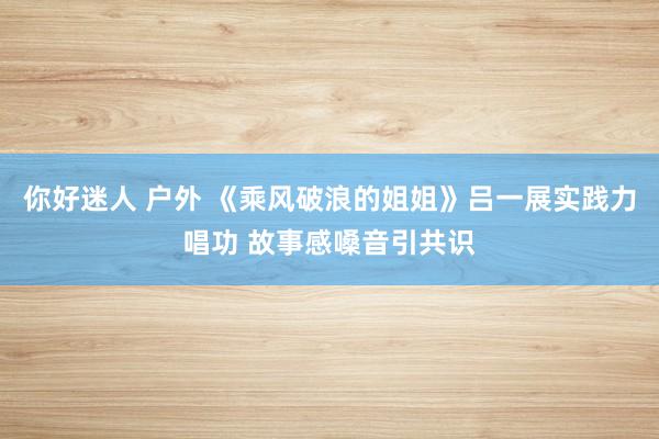 你好迷人 户外 《乘风破浪的姐姐》吕一展实践力唱功 故事感嗓音引共识