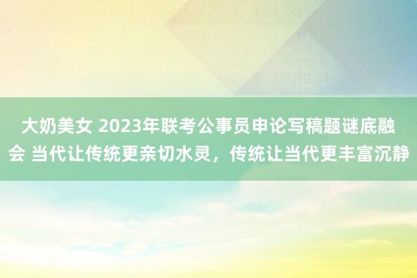 大奶美女 2023年联考公事员申论写稿题谜底融会 当代让传统更亲切水灵，传统让当代更丰富沉静