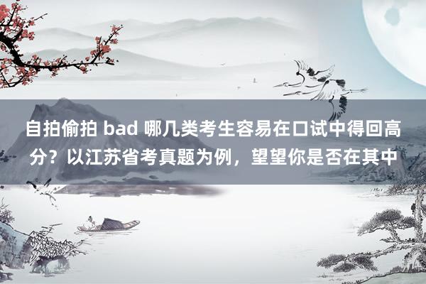 自拍偷拍 bad 哪几类考生容易在口试中得回高分？以江苏省考真题为例，望望你是否在其中