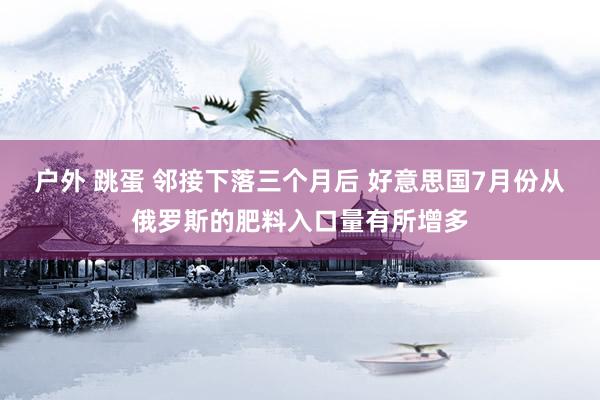 户外 跳蛋 邻接下落三个月后 好意思国7月份从俄罗斯的肥料入口量有所增多