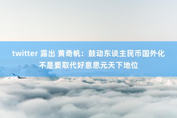 twitter 露出 黄奇帆：鼓动东谈主民币国外化不是要取代好意思元天下地位