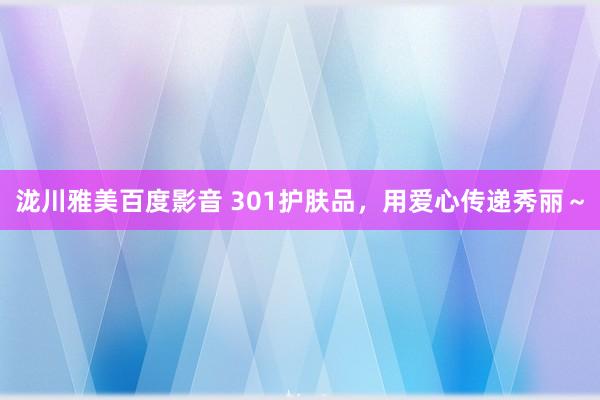 泷川雅美百度影音 301护肤品，用爱心传递秀丽～