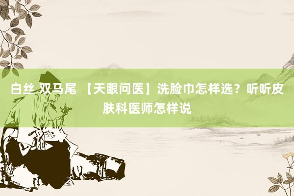 白丝 双马尾 【天眼问医】洗脸巾怎样选？听听皮肤科医师怎样说