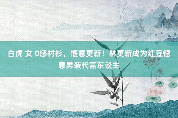 白虎 女 0感衬衫，惬意更新！林更新成为红豆惬意男装代言东谈主