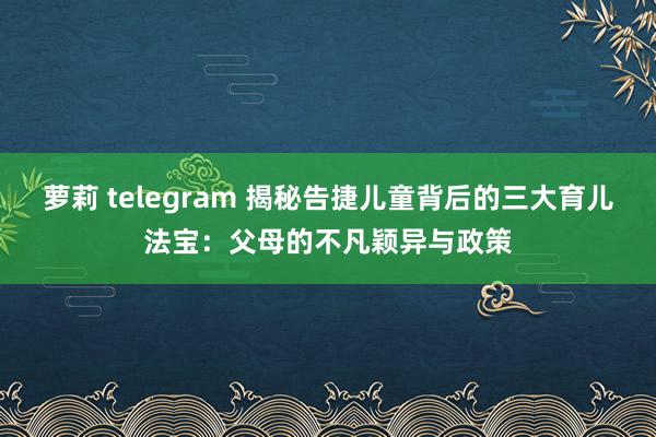 萝莉 telegram 揭秘告捷儿童背后的三大育儿法宝：父母的不凡颖异与政策