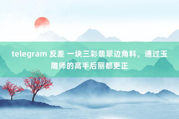 telegram 反差 一块三彩翡翠边角料，通过玉雕师的高手后丽都更正