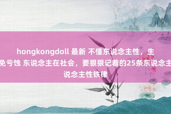 hongkongdoll 最新 不懂东说念主性，生存中未免亏蚀 东说念主在社会，要狠狠记着的25条东说念主性铁律