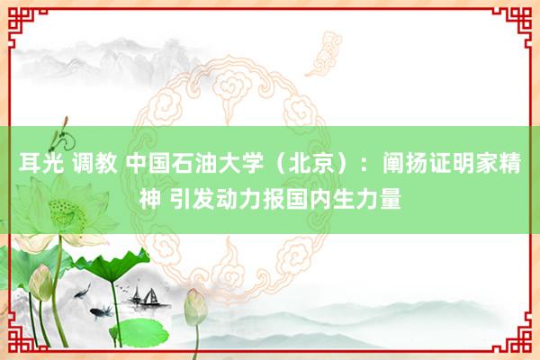 耳光 调教 中国石油大学（北京）：阐扬证明家精神 引发动力报国内生力量