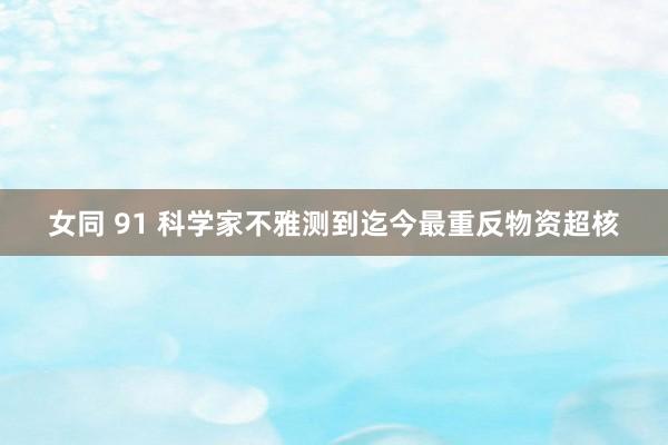 女同 91 科学家不雅测到迄今最重反物资超核