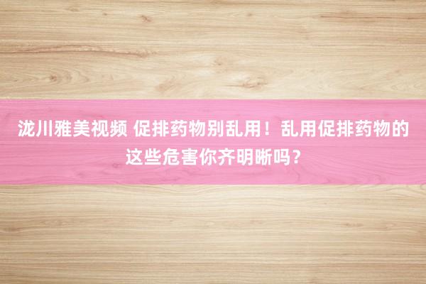 泷川雅美视频 促排药物别乱用！乱用促排药物的这些危害你齐明晰吗？