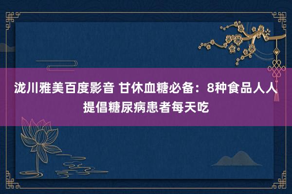 泷川雅美百度影音 甘休血糖必备：8种食品人人提倡糖尿病患者每天吃