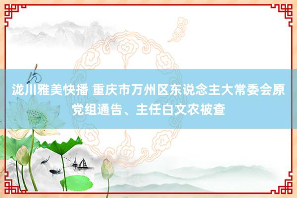 泷川雅美快播 重庆市万州区东说念主大常委会原党组通告、主任白文农被查