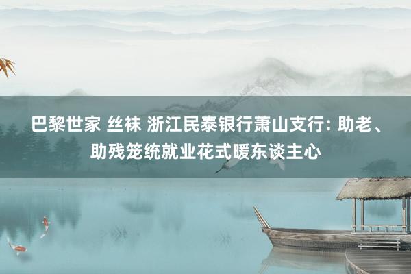 巴黎世家 丝袜 浙江民泰银行萧山支行: 助老、助残笼统就业花式暖东谈主心