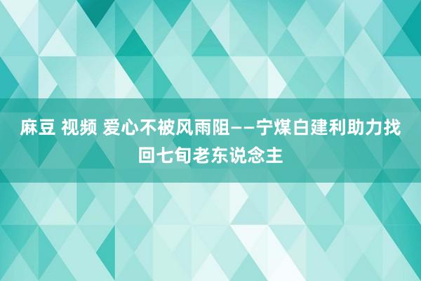 麻豆 视频 爱心不被风雨阻——宁煤白建利助力找回七旬老东说念主