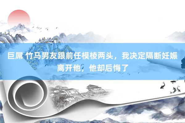 巨屌 竹马男友跟前任模棱两头，我决定隔断妊娠离开他，他却后悔了