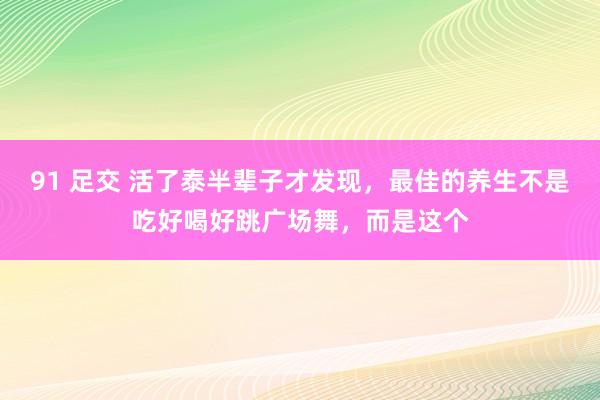 91 足交 活了泰半辈子才发现，最佳的养生不是吃好喝好跳广场舞，而是这个