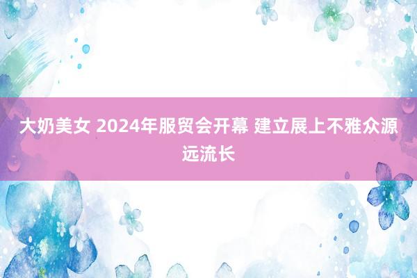 大奶美女 2024年服贸会开幕 建立展上不雅众源远流长