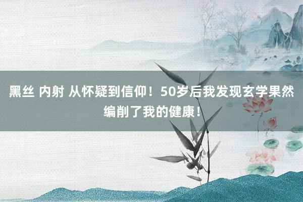 黑丝 内射 从怀疑到信仰！50岁后我发现玄学果然编削了我的健康！