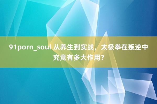 91porn_soul 从养生到实战，太极拳在叛逆中究竟有多大作用？