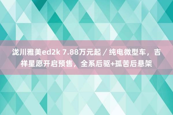 泷川雅美ed2k 7.88万元起／纯电微型车，吉祥星愿开启预售，全系后驱+孤苦后悬架