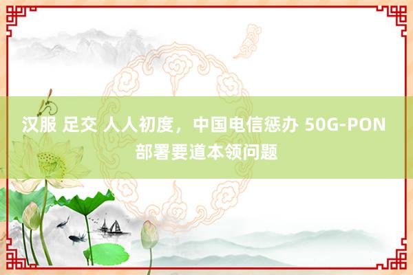 汉服 足交 人人初度，中国电信惩办 50G-PON 部署要道本领问题