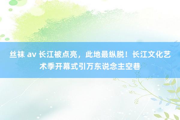 丝袜 av 长江被点亮，此地最纵脱！长江文化艺术季开幕式引万东说念主空巷