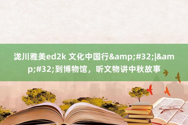 泷川雅美ed2k 文化中国行&#32;|&#32;到博物馆，听文物讲中秋故事