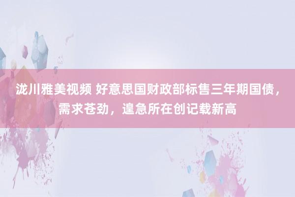 泷川雅美视频 好意思国财政部标售三年期国债，需求苍劲，遑急所在创记载新高