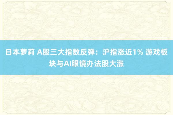 日本萝莉 A股三大指数反弹：沪指涨近1% 游戏板块与AI眼镜办法股大涨