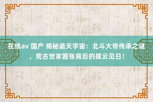 在线av 国产 揭秘遮天宇宙：北斗大帝传承之谜，荒古世家嚣张背后的拨云见日！