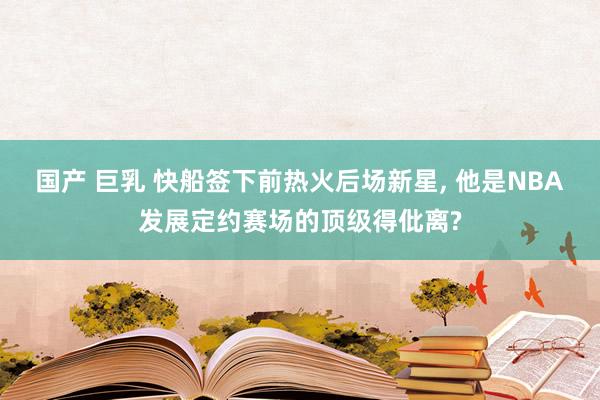 国产 巨乳 快船签下前热火后场新星， 他是NBA发展定约赛场的顶级得仳离?