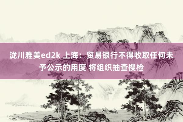 泷川雅美ed2k 上海：贸易银行不得收取任何未予公示的用度 将组织抽查搜检