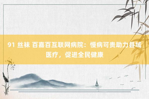 91 丝袜 百嘉百互联网病院：慢病可贵助力县域医疗，促进全民健康