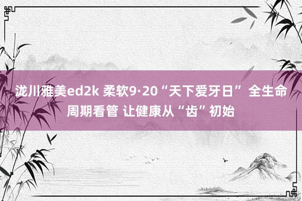 泷川雅美ed2k 柔软9·20“天下爱牙日” 全生命周期看管 让健康从“齿”初始