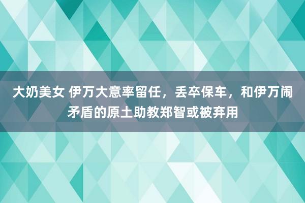 大奶美女 伊万大意率留任，丢卒保车，和伊万闹矛盾的原土助教郑智或被弃用