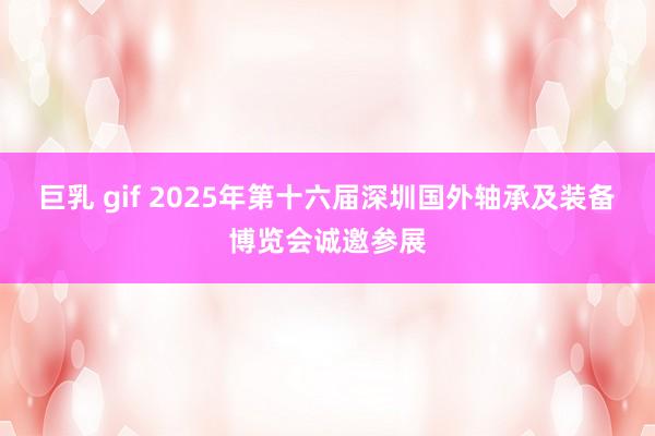 巨乳 gif 2025年第十六届深圳国外轴承及装备博览会诚邀参展