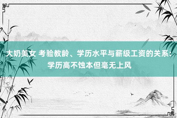 大奶美女 考验教龄、学历水平与薪级工资的关系: 学历高不蚀本但毫无上风