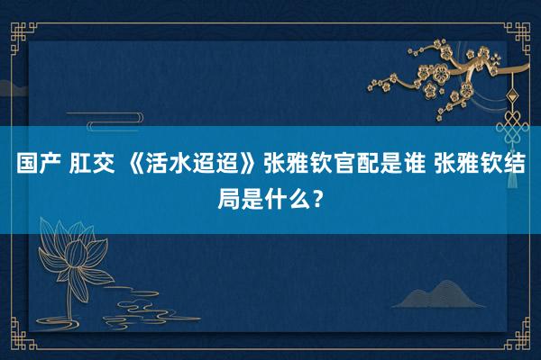 国产 肛交 《活水迢迢》张雅钦官配是谁 张雅钦结局是什么？