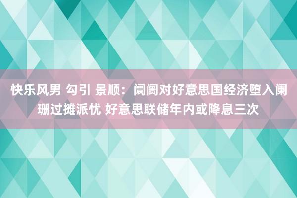 快乐风男 勾引 景顺：阛阓对好意思国经济堕入阑珊过摊派忧 好意思联储年内或降息三次