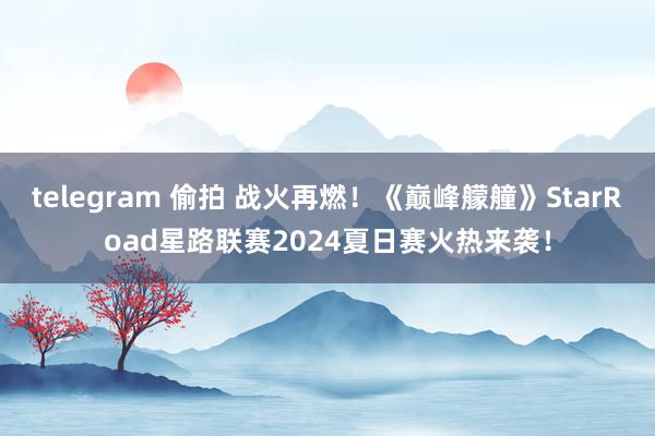 telegram 偷拍 战火再燃！《巅峰艨艟》StarRoad星路联赛2024夏日赛火热来袭！