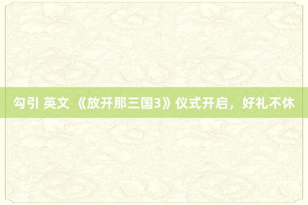 勾引 英文 《放开那三国3》仪式开启，好礼不休