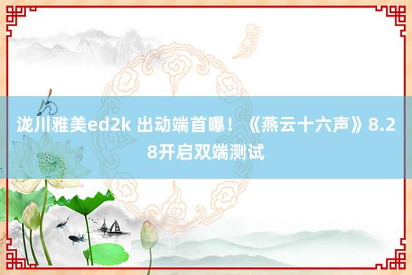 泷川雅美ed2k 出动端首曝！《燕云十六声》8.28开启双端测试